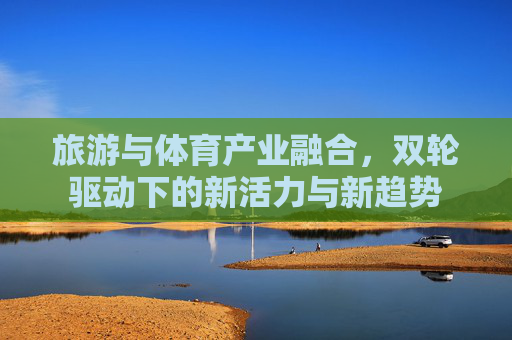 旅游与体育产业融合,双轮驱动下的新活力与新趋势 旅游与体育产业融合,双轮驱动下的新活力与新趋势