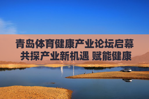 青岛体育健康产业论坛启幕 共探产业新机遇 赋能健康中国，青岛体育健康产业论坛启幕，共探新机遇 赋能健康中国
