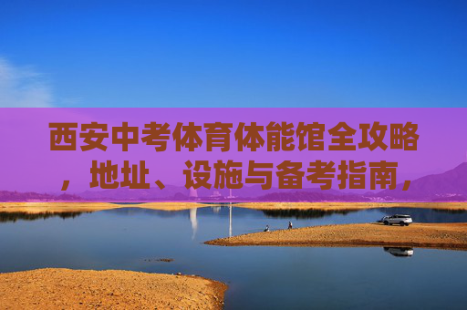 西安中考体育体能馆全攻略，地址、设施与备考指南，西安中考体育体能馆全攻略，地址、设施与备考指南