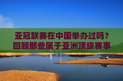 亚冠联赛在中国举办过吗？回顾那些属于亚洲顶级赛事的中国记忆，亚冠联赛在中国，亚洲顶级赛事的本土记忆