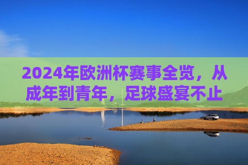 2024年欧洲杯赛事全览,从成年到青年,足球盛宴不止一场,2024欧洲杯全览,从成年到青年,足球盛宴不止一场 2024年欧洲杯赛事全览,从成年到青年,足球盛宴不止一场,2024欧洲杯全览,从成年到青年,足球盛宴不止一场