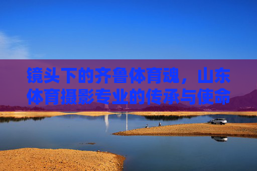 镜头下的齐鲁体育魂,山东体育摄影专业的传承与使命,山东体育摄影,齐鲁体育魂的传承与使命 镜头下的齐鲁体育魂,山东体育摄影专业的传承与使命,山东体育摄影,齐鲁体育魂的传承与使命