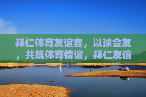 拜仁体育友谊赛,以球会友,共筑体育情谊,拜仁友谊赛,以球会友,共筑体育情谊 拜仁体育友谊赛,以球会友,共筑体育情谊,拜仁友谊赛,以球会友,共筑体育情谊