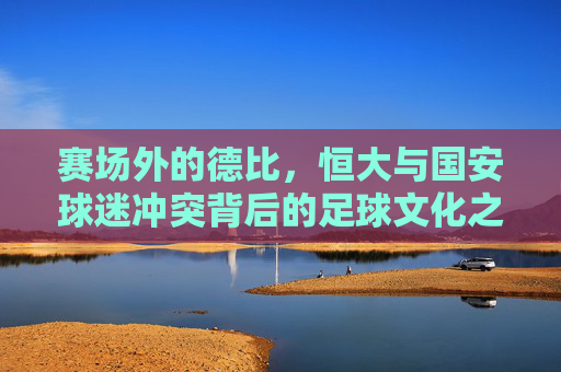 赛场外的德比,恒大与国安球迷冲突背后的足球文化之殇,恒大国安场外德比冲突,足球文化之殇 赛场外的德比,恒大与国安球迷冲突背后的足球文化之殇,恒大国安场外德比冲突,足球文化之殇