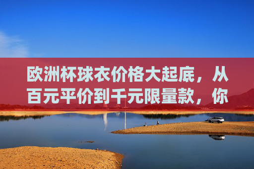 欧洲杯球衣价格大起底,从百元平价到千元限量款,你pick哪一款?欧洲杯球衣价格大起底,百元平价到千元限量,你pick哪一款? 欧洲杯球衣价格大起底,从百元平价到千元限量款,你pick哪一款?欧洲杯球衣价格大起底,百元平价到千元限量,你pick哪一款?
