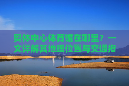 奥体中心体育馆在哪里？一文详解其地理位置与交通指南，奥体中心体育馆地理位置与交通指南详解