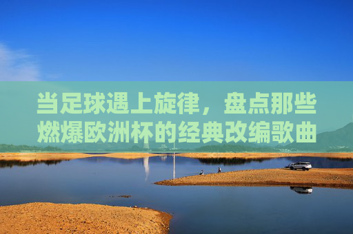 当足球遇上旋律，盘点那些燃爆欧洲杯的经典改编歌曲，当足球遇上旋律，欧洲杯燃爆改编金曲