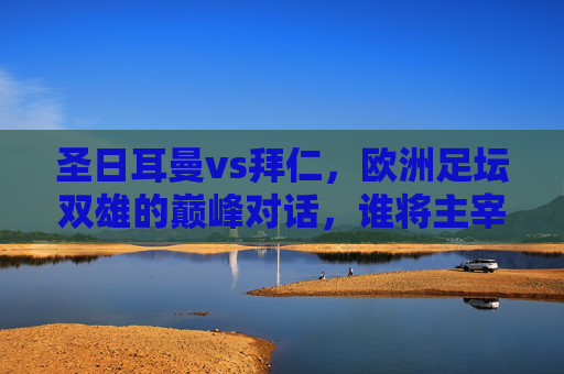 圣日耳曼vs拜仁，欧洲足坛双雄的巅峰对话，谁将主宰欧陆战场？圣日耳曼VS拜仁，双雄巅峰对话，谁主欧陆？