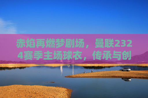 赤焰再燃梦剧场,曼联2324赛季主场球衣,传承与创新的红色史诗,赤焰再燃,曼联2324主场球衣的传承与创新史诗 赤焰再燃梦剧场,曼联2324赛季主场球衣,传承与创新的红色史诗,赤焰再燃,曼联2324主场球衣的传承与创新史诗
