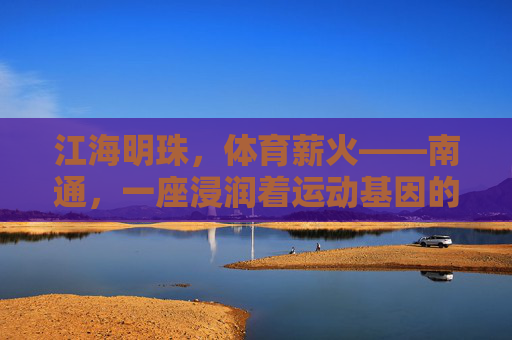 江海明珠,体育薪火——南通,一座浸润着运动基因的城市,江海明珠育体育薪火,南通运动基因永传承 江海明珠,体育薪火——南通,一座浸润着运动基因的城市,江海明珠育体育薪火,南通运动基因永传承