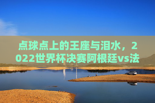 点球点上的王座与泪水，2022世界杯决赛阿根廷vs法国的史诗决胜，点球点上的王座与泪水，2022世界杯决赛史诗决胜