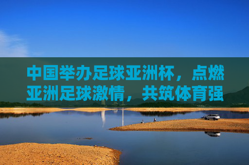 中国举办足球亚洲杯,点燃亚洲足球激情,共筑体育强国梦想,中国亚洲杯点燃亚洲激情,共筑体育强国梦想 中国举办足球亚洲杯,点燃亚洲足球激情,共筑体育强国梦想,中国亚洲杯点燃亚洲激情,共筑体育强国梦想
