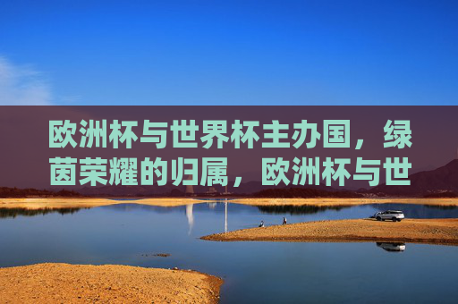 欧洲杯与世界杯主办国,绿茵荣耀的归属,欧洲杯与世界杯,绿茵荣耀的主办国归属 欧洲杯与世界杯主办国,绿茵荣耀的归属,欧洲杯与世界杯,绿茵荣耀的主办国归属