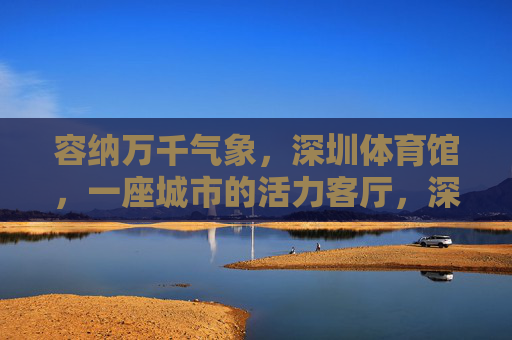 容纳万千气象,深圳体育馆,一座城市的活力客厅,深圳体育馆,容纳万千气象的城市活力客厅 容纳万千气象,深圳体育馆,一座城市的活力客厅,深圳体育馆,容纳万千气象的城市活力客厅