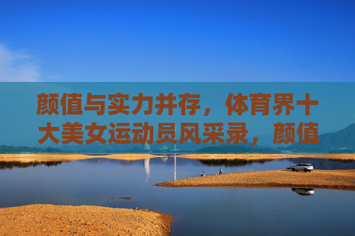 颜值与实力并存,体育界十大美女运动员风采录,颜值实力双绝,体育界十大美女运动员风采录 颜值与实力并存,体育界十大美女运动员风采录,颜值实力双绝,体育界十大美女运动员风采录