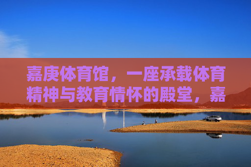 嘉庚体育馆，一座承载体育精神与教育情怀的殿堂，嘉庚体育馆，体育精神与教育情怀的殿堂