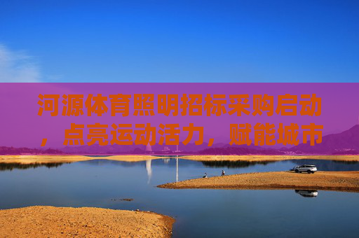 河源体育照明招标采购启动,点亮运动活力,赋能城市发展,河源体育照明招标采购启动 点亮活力赋能城市发展 河源体育照明招标采购启动,点亮运动活力,赋能城市发展,河源体育照明招标采购启动 点亮活力赋能城市发展