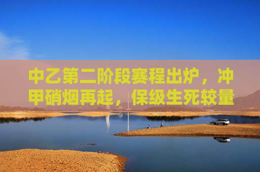 中乙第二阶段赛程出炉，冲甲硝烟再起，保级生死较量，中乙第二阶段赛程出炉，冲甲硝烟再起，保级生死较量