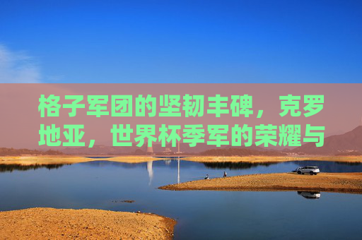 格子军团的坚韧丰碑,克罗地亚,世界杯季军的荣耀与传承,格子军团的坚韧丰碑,克罗地亚世界杯季军的荣耀传承 格子军团的坚韧丰碑,克罗地亚,世界杯季军的荣耀与传承,格子军团的坚韧丰碑,克罗地亚世界杯季军的荣耀传承