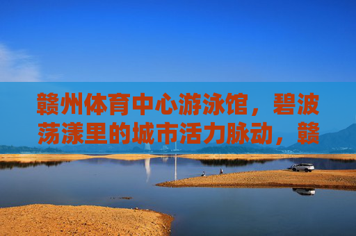 赣州体育中心游泳馆,碧波荡漾里的城市活力脉动,赣州体育中心游泳馆,碧波荡漾的城市活力脉动 赣州体育中心游泳馆,碧波荡漾里的城市活力脉动,赣州体育中心游泳馆,碧波荡漾的城市活力脉动