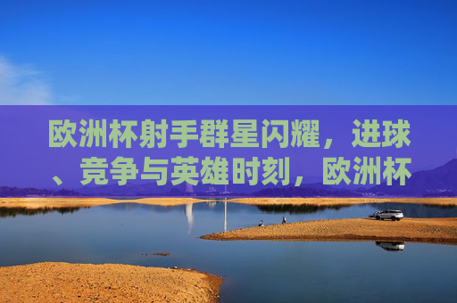 欧洲杯射手群星闪耀，进球、竞争与英雄时刻，欧洲杯射手群星闪耀，进球竞争铸就英雄时刻