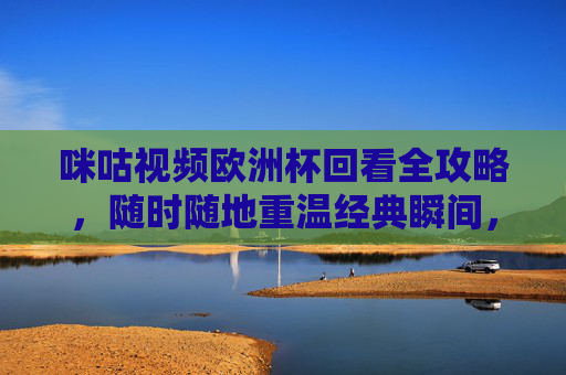 咪咕视频欧洲杯回看全攻略，随时随地重温经典瞬间，咪咕视频欧洲杯回看全攻略，随时随地重温经典瞬间