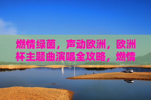 燃情绿茵，声动欧洲，欧洲杯主题曲演唱全攻略，燃情绿茵，欧洲杯主题曲演唱全攻略
