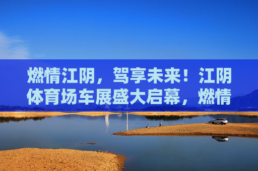 燃情江阴，驾享未来！江阴体育场车展盛大启幕，燃情江阴，驾享未来！江阴体育场车展盛大启幕