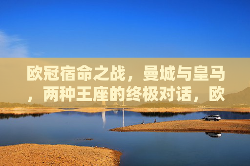 欧冠宿命之战,曼城与皇马,两种王座的终极对话,欧冠宿命之战,曼城与皇马的王座终极对话 欧冠宿命之战,曼城与皇马,两种王座的终极对话,欧冠宿命之战,曼城与皇马的王座终极对话