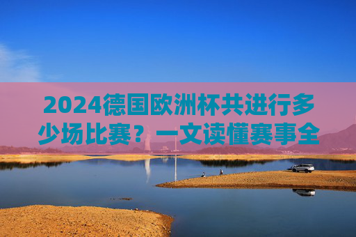 2024德国欧洲杯共进行多少场比赛?一文读懂赛事全貌,2024德国欧洲杯共进行多少场比赛? 2024德国欧洲杯共进行多少场比赛?一文读懂赛事全貌,2024德国欧洲杯共进行多少场比赛?