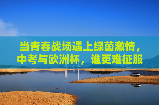 当青春战场遇上绿茵激情,中考与欧洲杯,谁更难征服?中考与欧洲杯,青春战场VS绿茵激情,谁更难征服? 当青春战场遇上绿茵激情,中考与欧洲杯,谁更难征服?中考与欧洲杯,青春战场VS绿茵激情,谁更难征服?