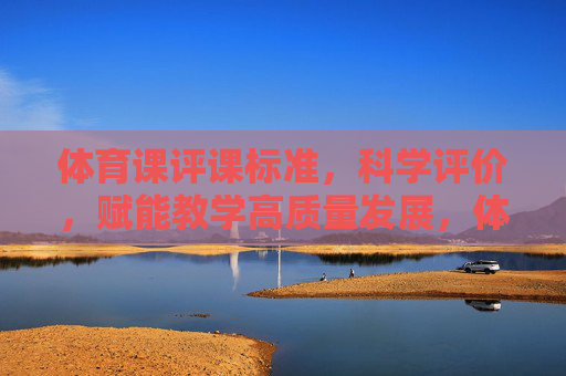体育课评课标准，科学评价，赋能教学高质量发展，体育课评课标准，科学评价赋能教学高质量发展