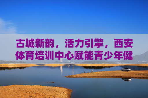 古城新韵，活力引擎，西安体育培训中心赋能青少年健康成长，古城新韵·活力引擎，西安体育培训中心赋能青少年健康成长
