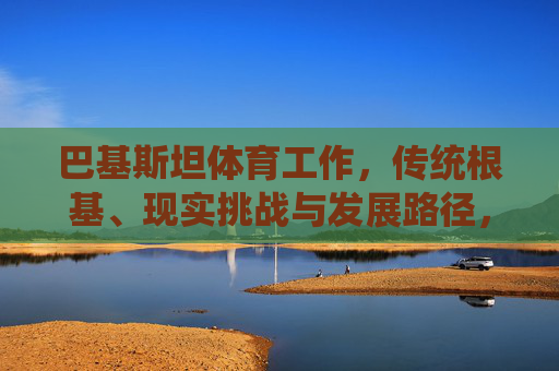 巴基斯坦体育工作,传统根基、现实挑战与发展路径,巴基斯坦体育,传统根基、现实挑战与发展路径 巴基斯坦体育工作,传统根基、现实挑战与发展路径,巴基斯坦体育,传统根基、现实挑战与发展路径