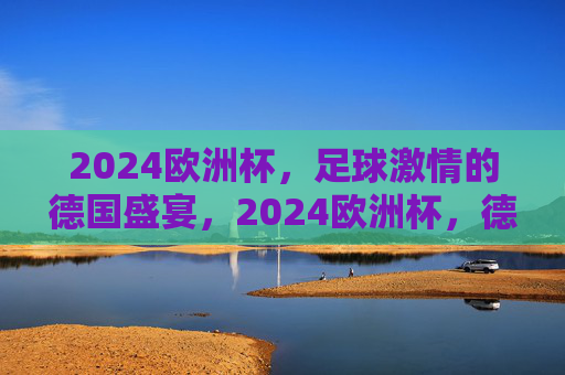 2024欧洲杯，足球激情的德国盛宴，2024欧洲杯，德国足球激情盛宴