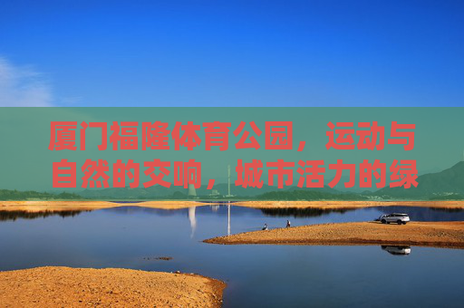 厦门福隆体育公园,运动与自然的交响,城市活力的绿色引擎,厦门福隆体育公园,运动与自然的绿色活力交响 厦门福隆体育公园,运动与自然的交响,城市活力的绿色引擎,厦门福隆体育公园,运动与自然的绿色活力交响