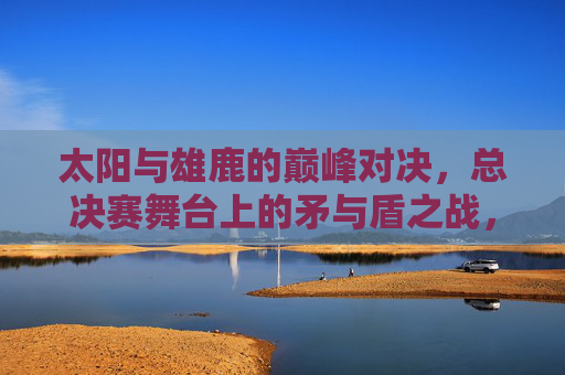 太阳与雄鹿的巅峰对决,总决赛舞台上的矛与盾之战,太阳雄鹿总决赛矛盾巅峰对决 太阳与雄鹿的巅峰对决,总决赛舞台上的矛与盾之战,太阳雄鹿总决赛矛盾巅峰对决