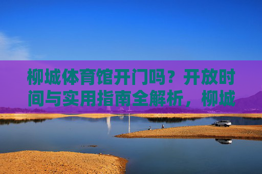 柳城体育馆开门吗?开放时间与实用指南全解析,柳城体育馆开放时间与实用指南全解析 柳城体育馆开门吗?开放时间与实用指南全解析,柳城体育馆开放时间与实用指南全解析