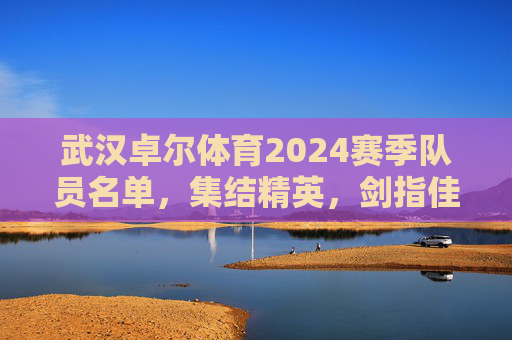 武汉卓尔体育2024赛季队员名单,集结精英,剑指佳绩,武汉卓尔体育2024赛季队员名单,集结精英剑指佳绩 武汉卓尔体育2024赛季队员名单,集结精英,剑指佳绩,武汉卓尔体育2024赛季队员名单,集结精英剑指佳绩