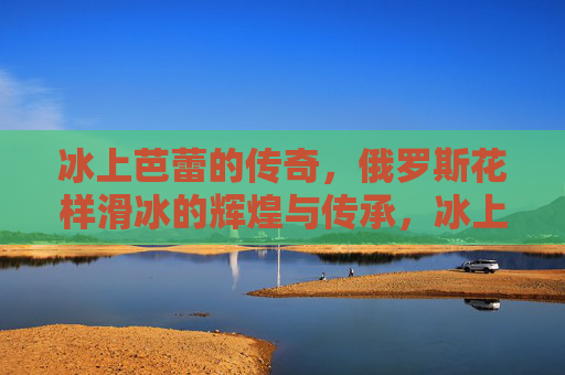 冰上芭蕾的传奇,俄罗斯花样滑冰的辉煌与传承,冰上芭蕾传奇,俄罗斯花样滑冰的辉煌传承 冰上芭蕾的传奇,俄罗斯花样滑冰的辉煌与传承,冰上芭蕾传奇,俄罗斯花样滑冰的辉煌传承