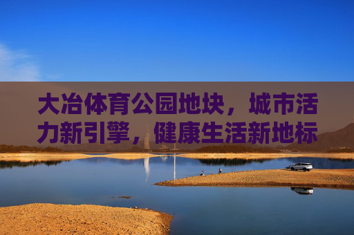 大冶体育公园地块,城市活力新引擎,健康生活新地标,大冶体育公园,城市活力引擎与健康生活地标 大冶体育公园地块,城市活力新引擎,健康生活新地标,大冶体育公园,城市活力引擎与健康生活地标