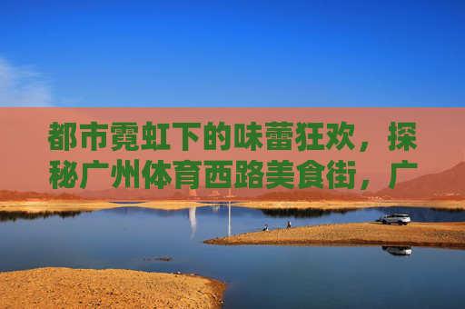 都市霓虹下的味蕾狂欢,探秘广州体育西路美食街,广州体育西路美食街,都市霓虹下的味蕾狂欢 都市霓虹下的味蕾狂欢,探秘广州体育西路美食街,广州体育西路美食街,都市霓虹下的味蕾狂欢