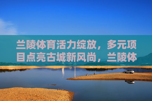 兰陵体育活力绽放，多元项目点亮古城新风尚，兰陵体育活力绽放 多元项目点亮古城新风尚