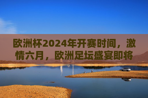 欧洲杯2024年开赛时间，激情六月，欧洲足坛盛宴即将开启，欧洲杯2024六月开赛，足坛盛宴激情启幕