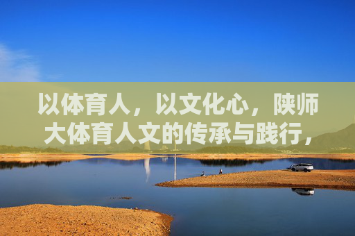 以体育人,以文化心,陕师大体育人文的传承与践行,以体育人·以文化心,陕师大体育人文的传承与践行 以体育人,以文化心,陕师大体育人文的传承与践行,以体育人·以文化心,陕师大体育人文的传承与践行