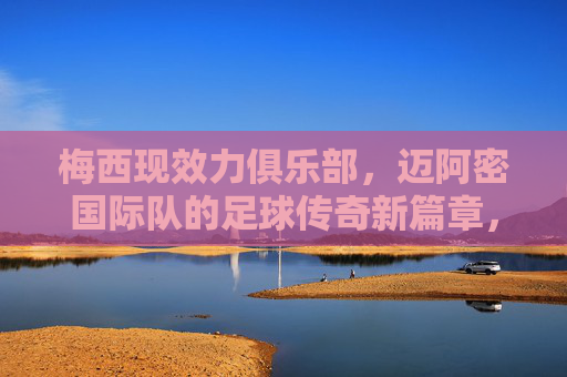 梅西现效力俱乐部,迈阿密国际队的足球传奇新篇章,梅西迈阿密国际,足球传奇新篇章 梅西现效力俱乐部,迈阿密国际队的足球传奇新篇章,梅西迈阿密国际,足球传奇新篇章