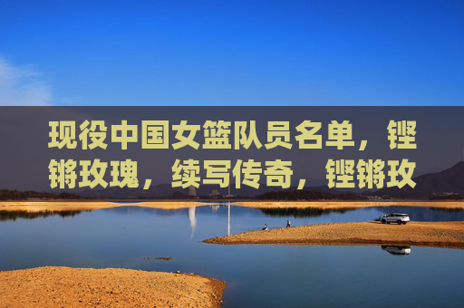 现役中国女篮队员名单,铿锵玫瑰,续写传奇,铿锵玫瑰现役队员名单,续写传奇 现役中国女篮队员名单,铿锵玫瑰,续写传奇,铿锵玫瑰现役队员名单,续写传奇