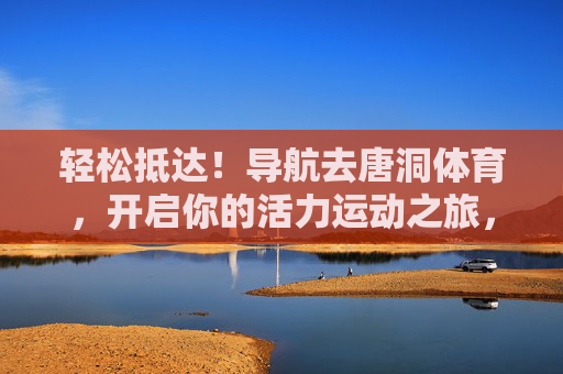 轻松抵达！导航去唐洞体育，开启你的活力运动之旅，导航唐洞体育，轻松开启活力运动之旅