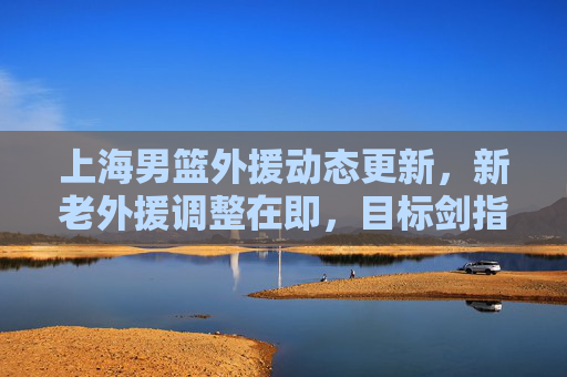 上海男篮外援动态更新,新老外援调整在即,目标剑指季后赛前六?上海男篮新老外援调整在即,目标剑指季后赛前六 上海男篮外援动态更新,新老外援调整在即,目标剑指季后赛前六?上海男篮新老外援调整在即,目标剑指季后赛前六