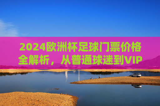 2024欧洲杯足球门票价格全解析,从普通球迷到VIP,一张门票要花多少钱?2024欧洲杯门票价格,普通球迷到VIP,一张票要花多少? 2024欧洲杯足球门票价格全解析,从普通球迷到VIP,一张门票要花多少钱?2024欧洲杯门票价格,普通球迷到VIP,一张票要花多少?